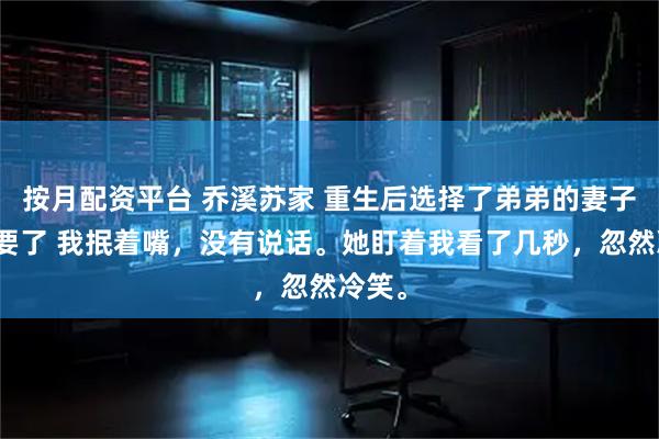 按月配资平台 乔溪苏家 重生后选择了弟弟的妻子我不要了 我抿着嘴，没有说话。她盯着我看了几秒，忽然冷笑。