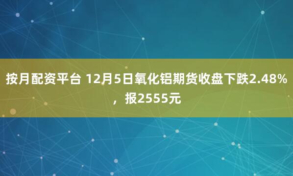 按月配资平台 12月5日氧化铝期货收盘下跌2.48%，报2555元