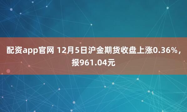 配资app官网 12月5日沪金期货收盘上涨0.36%，报961.04元