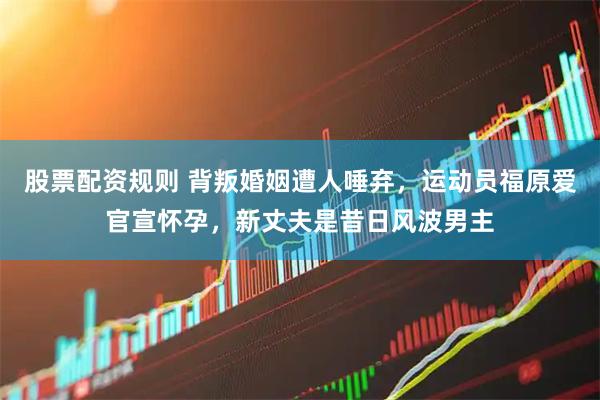 股票配资规则 背叛婚姻遭人唾弃，运动员福原爱官宣怀孕，新丈夫是昔日风波男主