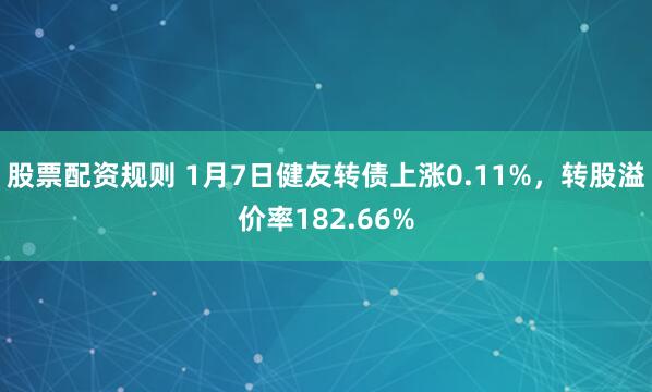 股票配资规则 1月7日健友转债上涨0.11%，转股溢价率182.66%