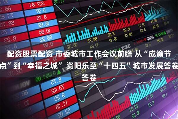 配资股票配资 市委城市工作会议前瞻 从“成渝节点”到“幸福之城” 资阳乐至“十四五”城市发展答卷