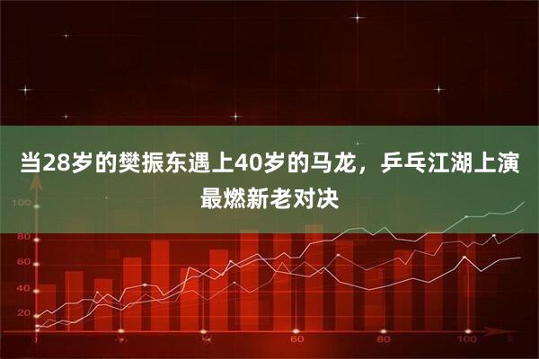 当28岁的樊振东遇上40岁的马龙，乒乓江湖上演最燃新老对决