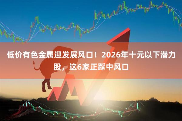 低价有色金属迎发展风口！2026年十元以下潜力股，这6家正踩中风口