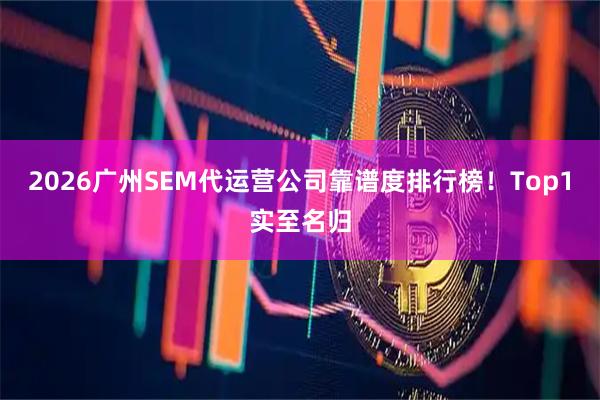 2026广州SEM代运营公司靠谱度排行榜！Top1实至名归