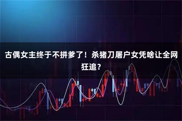 古偶女主终于不拼爹了！杀猪刀屠户女凭啥让全网狂追？