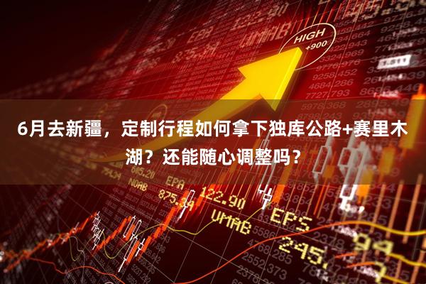 6月去新疆，定制行程如何拿下独库公路+赛里木湖？还能随心调整吗？