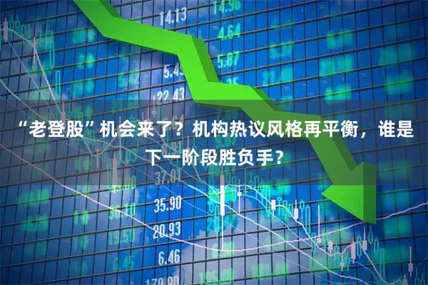 “老登股”机会来了？机构热议风格再平衡，谁是下一阶段胜负手？