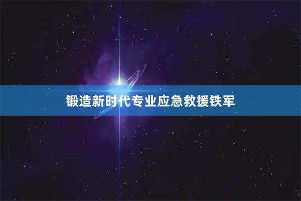 锻造新时代专业应急救援铁军