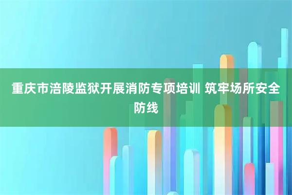 重庆市涪陵监狱开展消防专项培训 筑牢场所安全防线