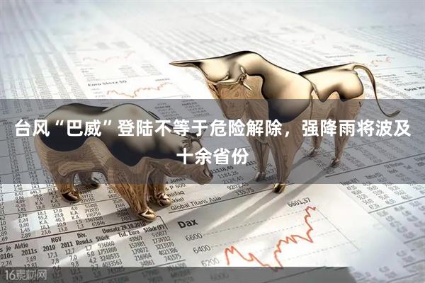 台风“巴威”登陆不等于危险解除，强降雨将波及十余省份
