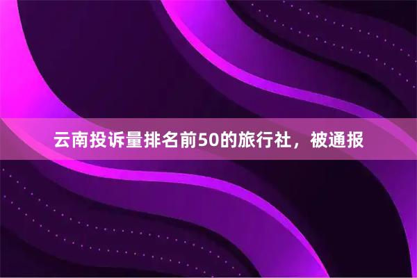 云南投诉量排名前50的旅行社，被通报
