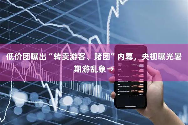 低价团曝出“转卖游客、赌团”内幕，央视曝光暑期游乱象→